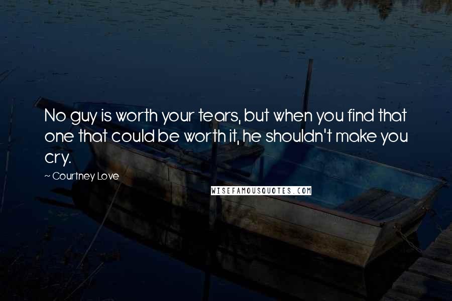 Courtney Love Quotes: No guy is worth your tears, but when you find that one that could be worth it, he shouldn't make you cry.