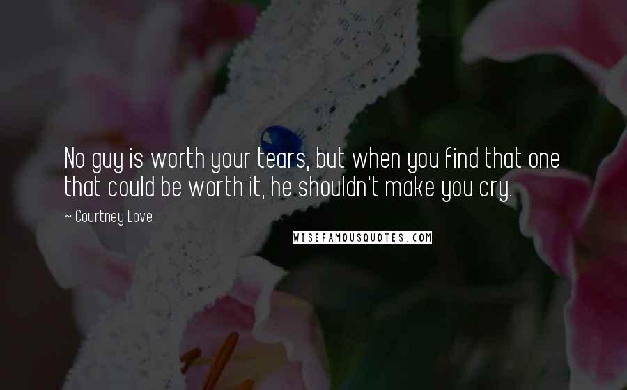 Courtney Love Quotes: No guy is worth your tears, but when you find that one that could be worth it, he shouldn't make you cry.