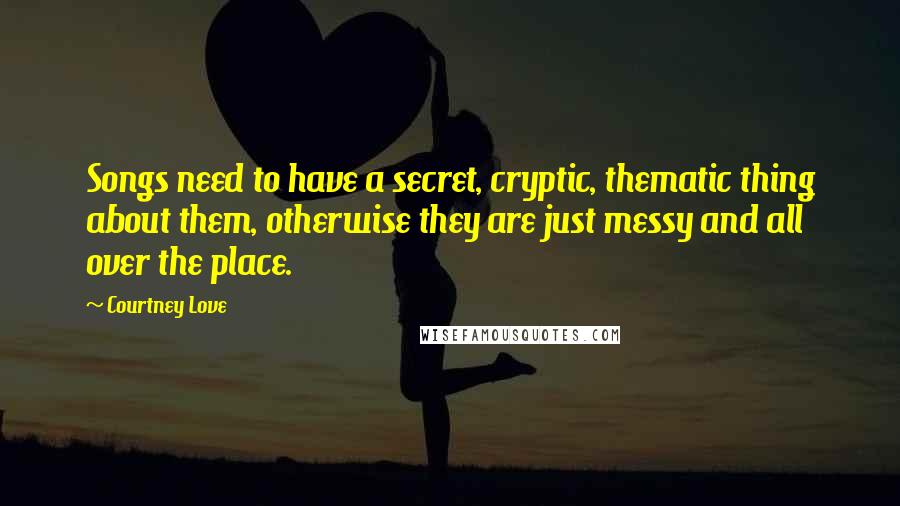 Courtney Love Quotes: Songs need to have a secret, cryptic, thematic thing about them, otherwise they are just messy and all over the place.