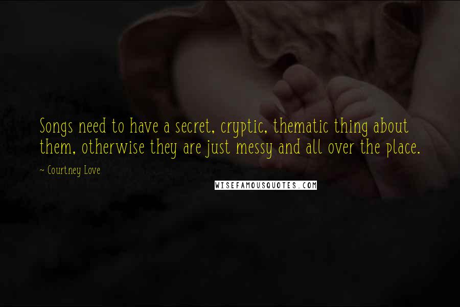 Courtney Love Quotes: Songs need to have a secret, cryptic, thematic thing about them, otherwise they are just messy and all over the place.