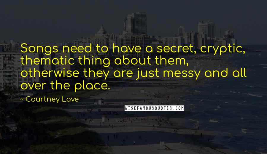 Courtney Love Quotes: Songs need to have a secret, cryptic, thematic thing about them, otherwise they are just messy and all over the place.