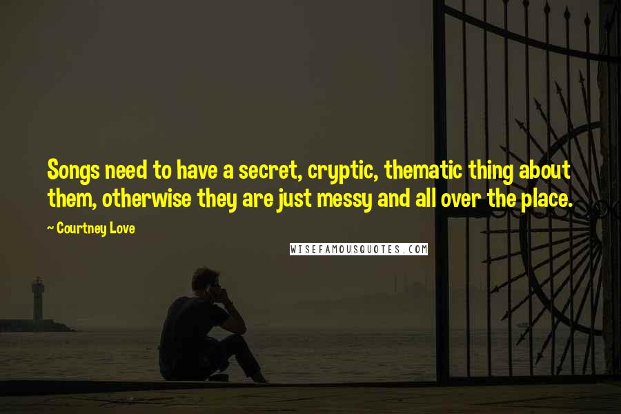 Courtney Love Quotes: Songs need to have a secret, cryptic, thematic thing about them, otherwise they are just messy and all over the place.
