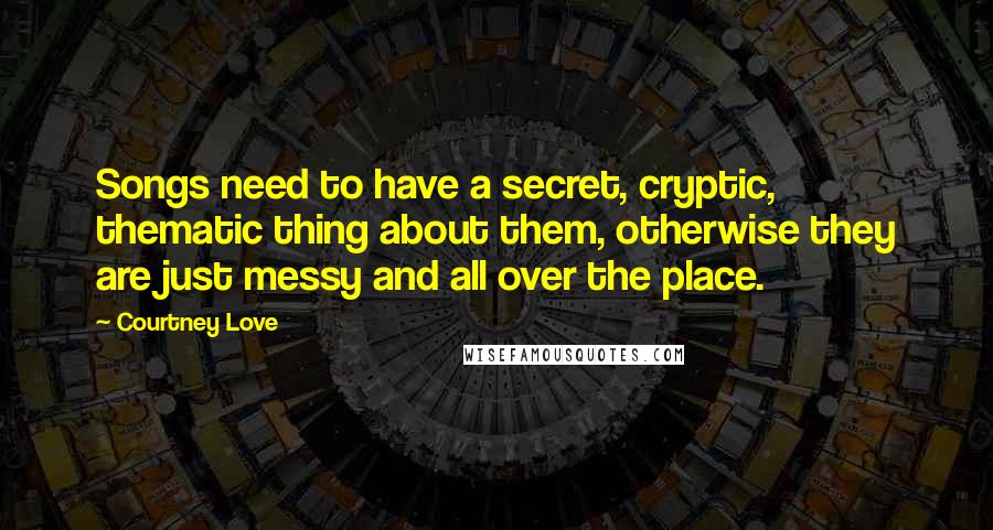 Courtney Love Quotes: Songs need to have a secret, cryptic, thematic thing about them, otherwise they are just messy and all over the place.