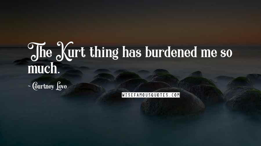 Courtney Love Quotes: The Kurt thing has burdened me so much.