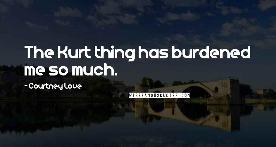 Courtney Love Quotes: The Kurt thing has burdened me so much.