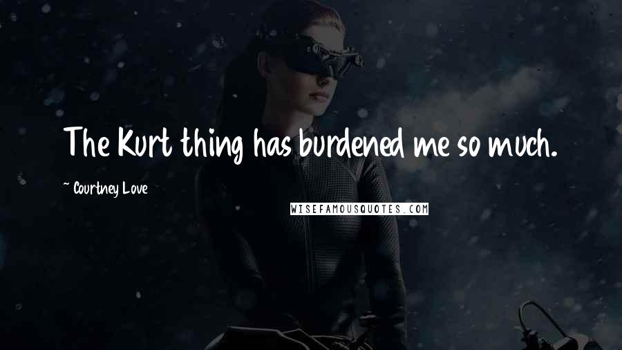 Courtney Love Quotes: The Kurt thing has burdened me so much.