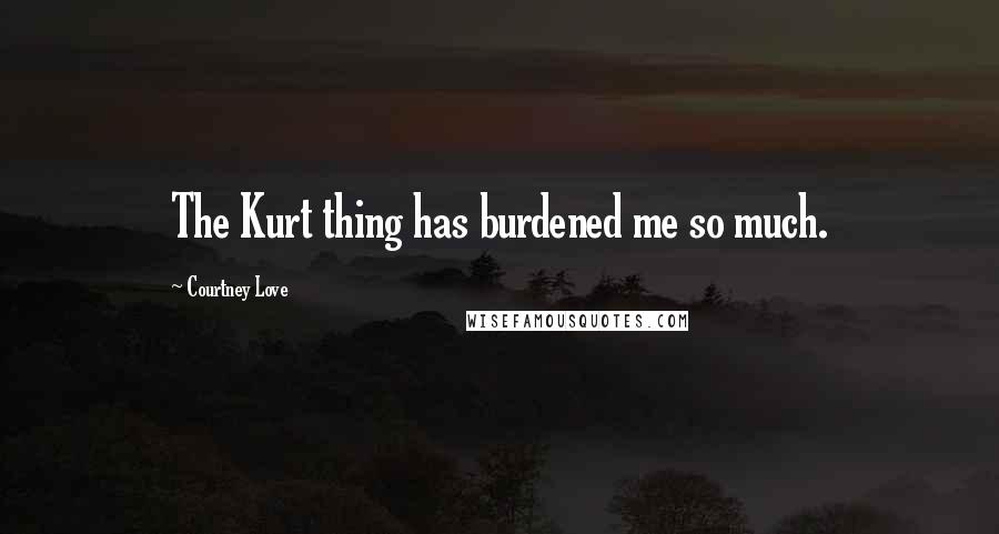 Courtney Love Quotes: The Kurt thing has burdened me so much.