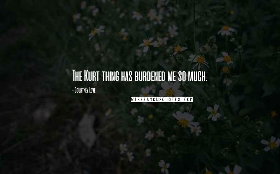 Courtney Love Quotes: The Kurt thing has burdened me so much.