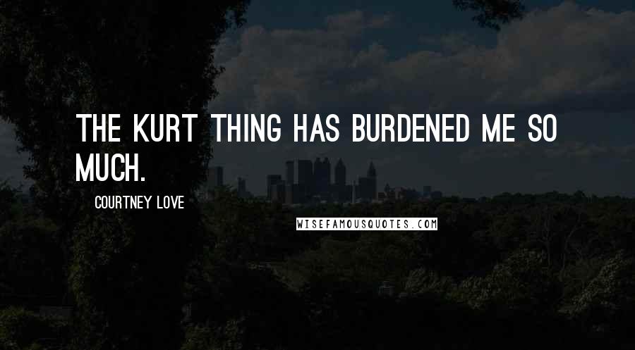 Courtney Love Quotes: The Kurt thing has burdened me so much.