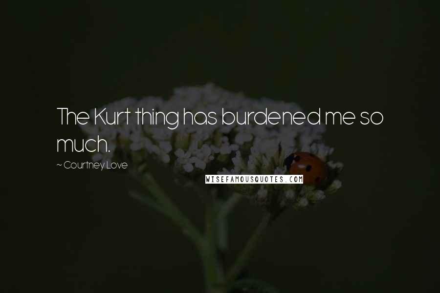 Courtney Love Quotes: The Kurt thing has burdened me so much.