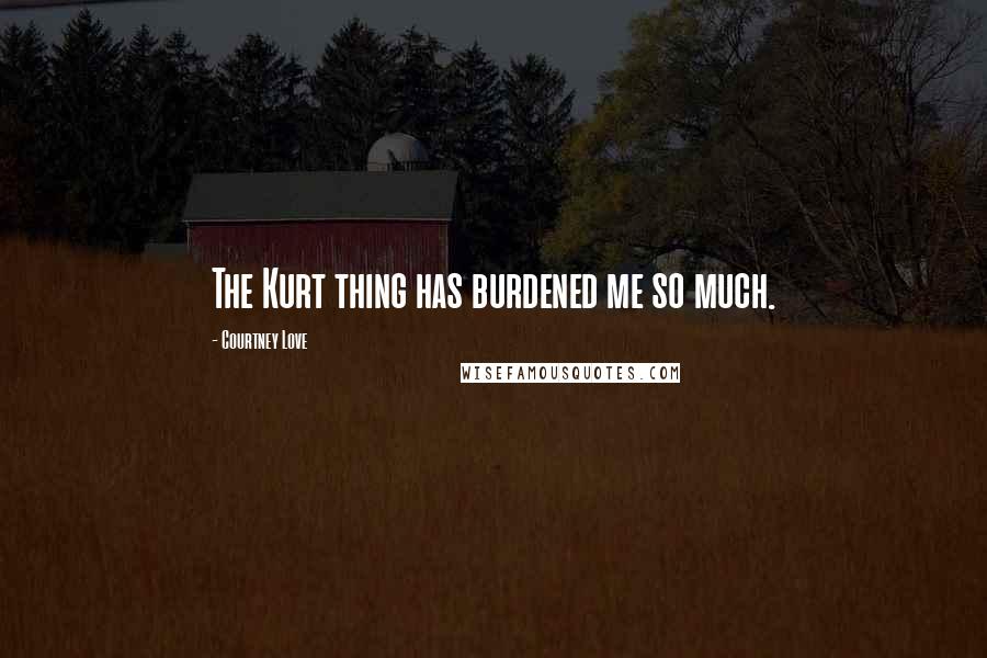 Courtney Love Quotes: The Kurt thing has burdened me so much.