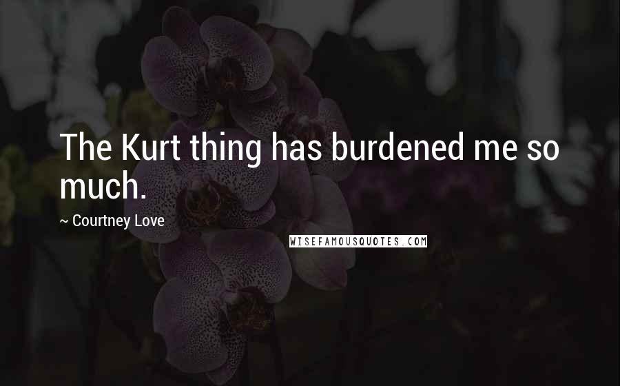 Courtney Love Quotes: The Kurt thing has burdened me so much.