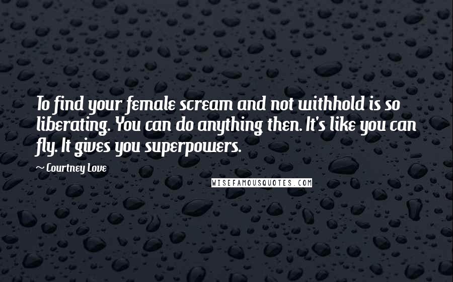 Courtney Love Quotes: To find your female scream and not withhold is so liberating. You can do anything then. It's like you can fly. It gives you superpowers.