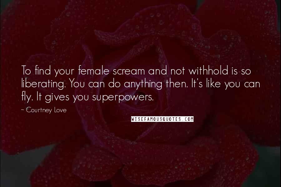 Courtney Love Quotes: To find your female scream and not withhold is so liberating. You can do anything then. It's like you can fly. It gives you superpowers.