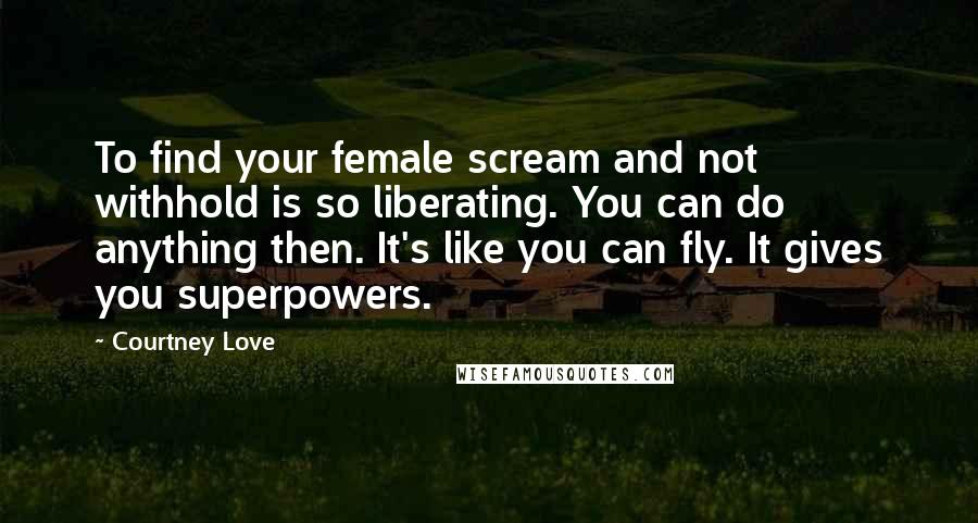 Courtney Love Quotes: To find your female scream and not withhold is so liberating. You can do anything then. It's like you can fly. It gives you superpowers.