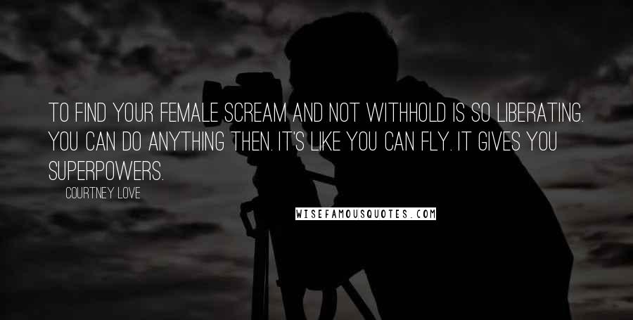 Courtney Love Quotes: To find your female scream and not withhold is so liberating. You can do anything then. It's like you can fly. It gives you superpowers.