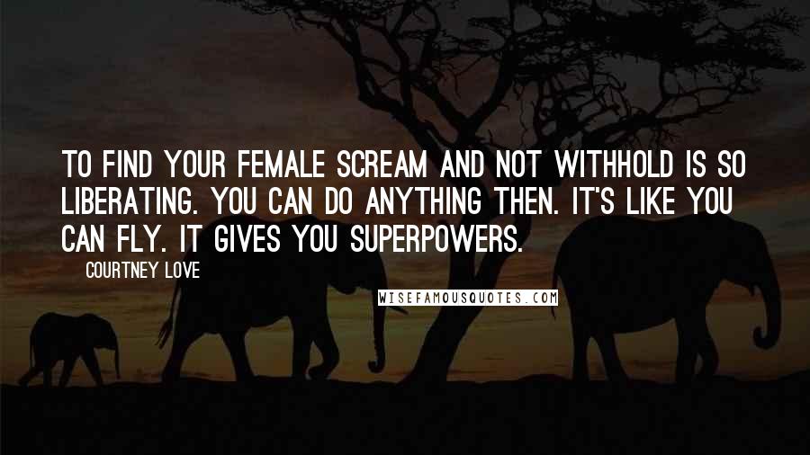 Courtney Love Quotes: To find your female scream and not withhold is so liberating. You can do anything then. It's like you can fly. It gives you superpowers.