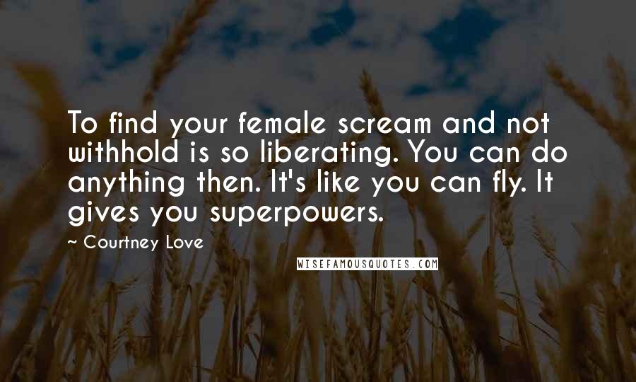 Courtney Love Quotes: To find your female scream and not withhold is so liberating. You can do anything then. It's like you can fly. It gives you superpowers.