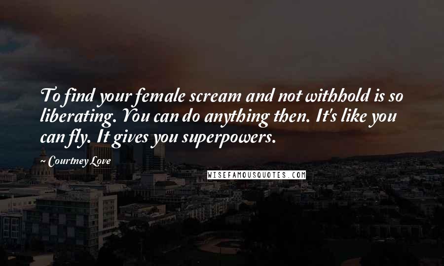 Courtney Love Quotes: To find your female scream and not withhold is so liberating. You can do anything then. It's like you can fly. It gives you superpowers.