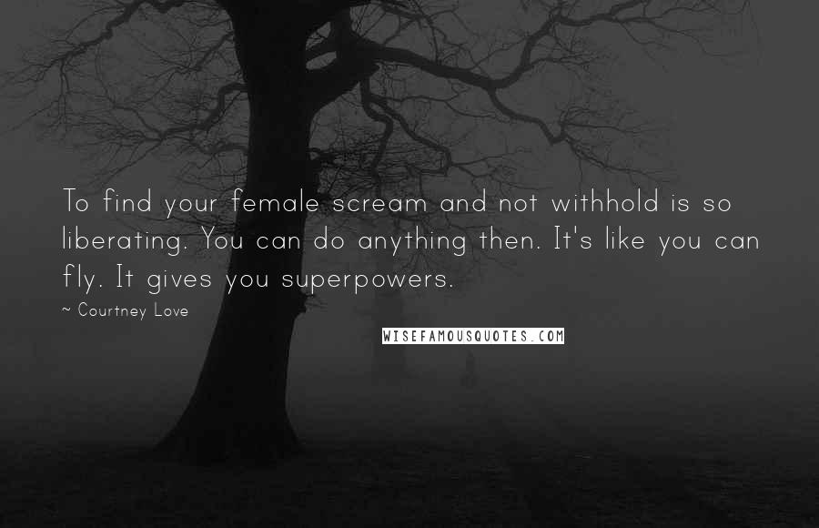 Courtney Love Quotes: To find your female scream and not withhold is so liberating. You can do anything then. It's like you can fly. It gives you superpowers.