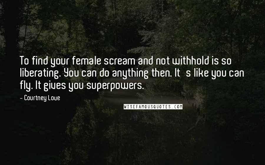 Courtney Love Quotes: To find your female scream and not withhold is so liberating. You can do anything then. It's like you can fly. It gives you superpowers.