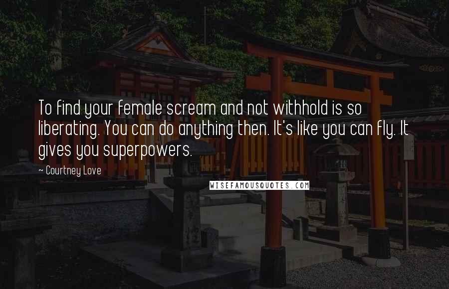 Courtney Love Quotes: To find your female scream and not withhold is so liberating. You can do anything then. It's like you can fly. It gives you superpowers.