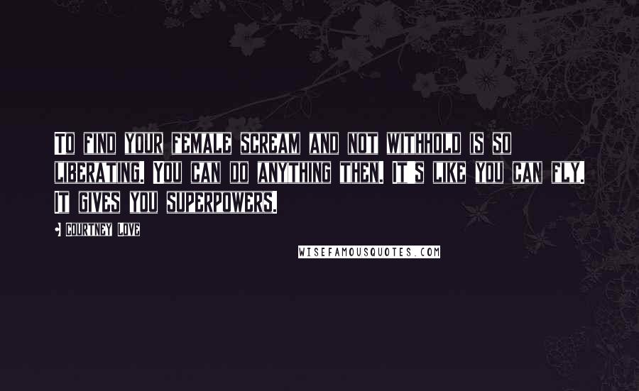 Courtney Love Quotes: To find your female scream and not withhold is so liberating. You can do anything then. It's like you can fly. It gives you superpowers.