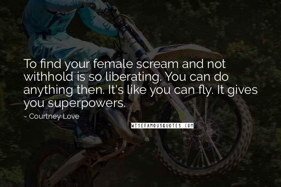 Courtney Love Quotes: To find your female scream and not withhold is so liberating. You can do anything then. It's like you can fly. It gives you superpowers.