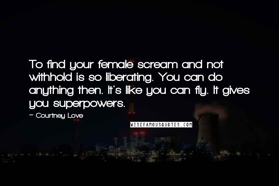 Courtney Love Quotes: To find your female scream and not withhold is so liberating. You can do anything then. It's like you can fly. It gives you superpowers.