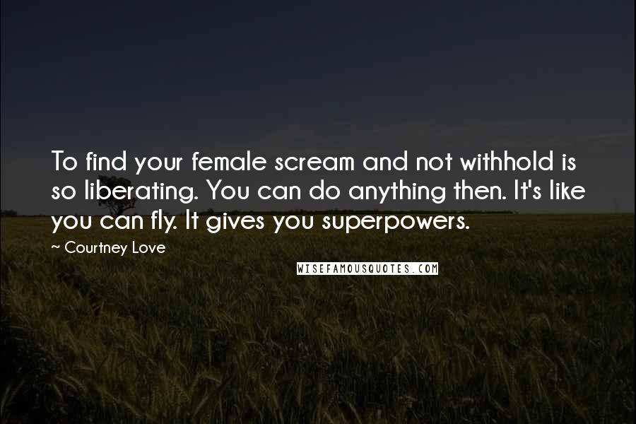 Courtney Love Quotes: To find your female scream and not withhold is so liberating. You can do anything then. It's like you can fly. It gives you superpowers.