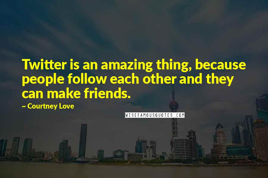 Courtney Love Quotes: Twitter is an amazing thing, because people follow each other and they can make friends.