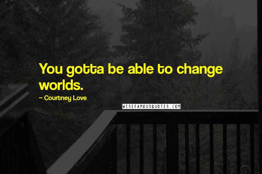 Courtney Love Quotes: You gotta be able to change worlds.