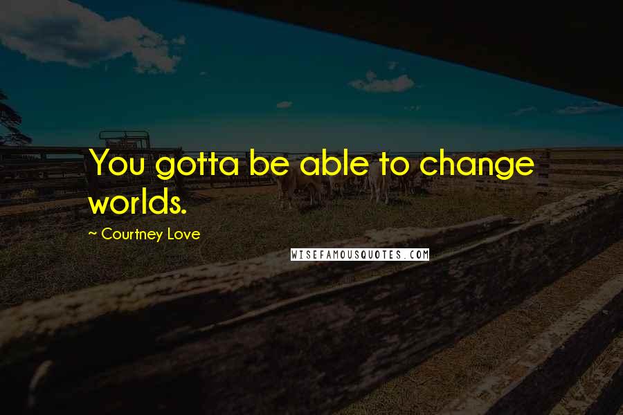 Courtney Love Quotes: You gotta be able to change worlds.