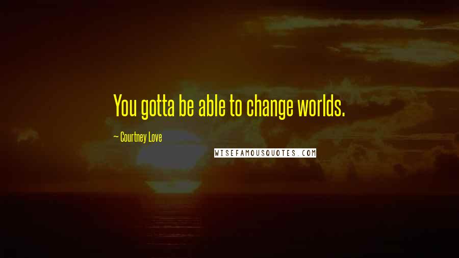 Courtney Love Quotes: You gotta be able to change worlds.