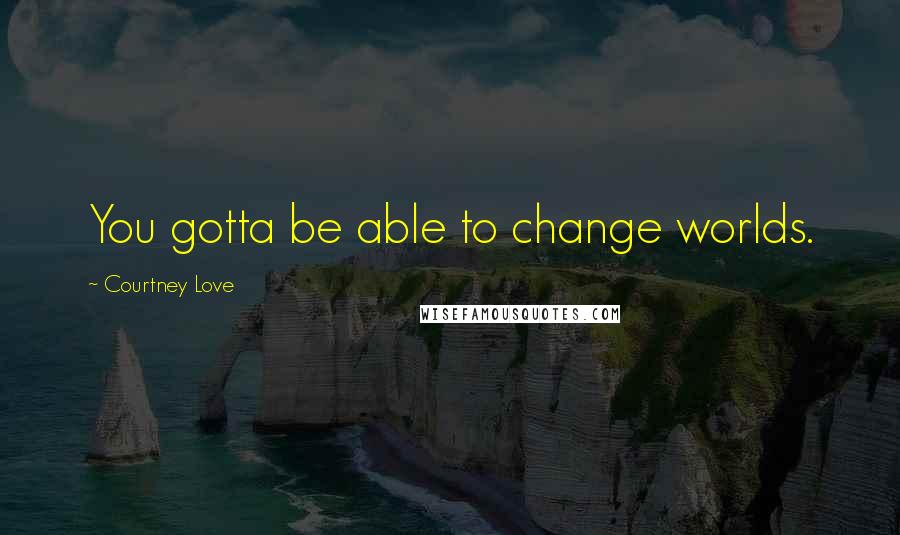 Courtney Love Quotes: You gotta be able to change worlds.