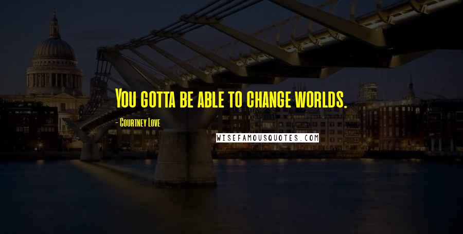 Courtney Love Quotes: You gotta be able to change worlds.