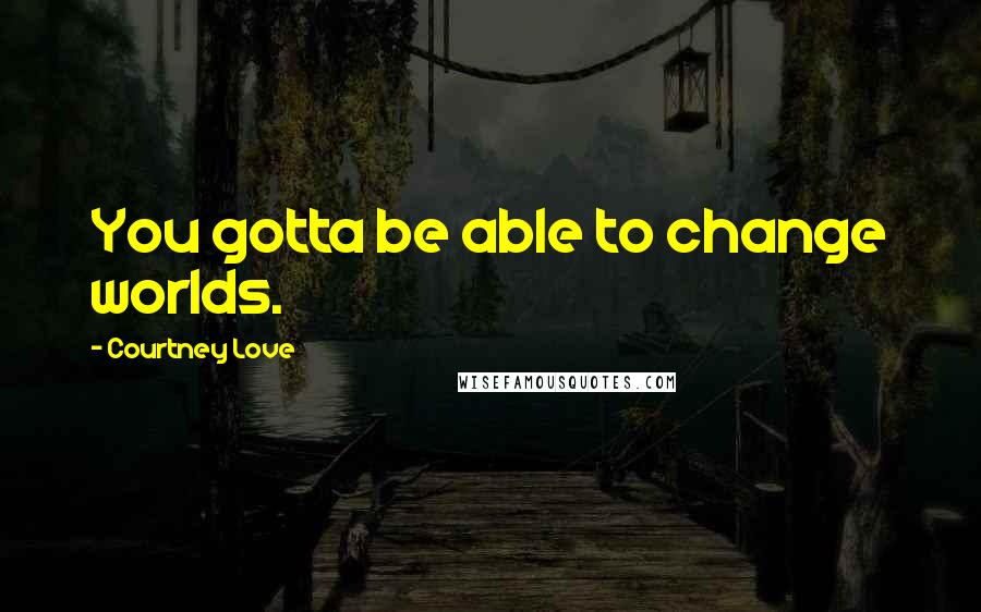 Courtney Love Quotes: You gotta be able to change worlds.