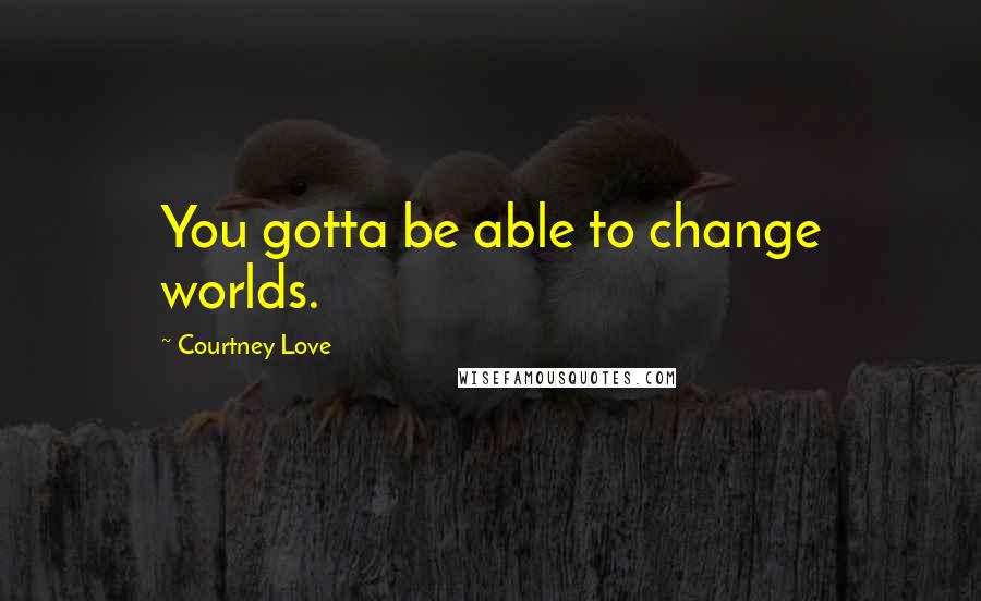 Courtney Love Quotes: You gotta be able to change worlds.