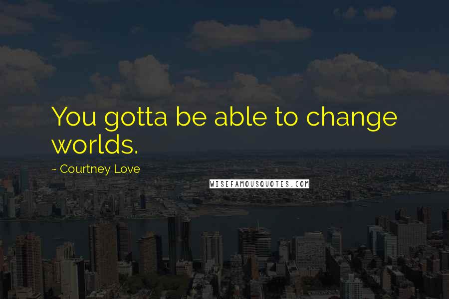 Courtney Love Quotes: You gotta be able to change worlds.