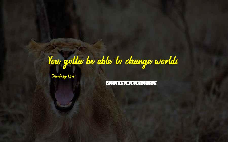 Courtney Love Quotes: You gotta be able to change worlds.