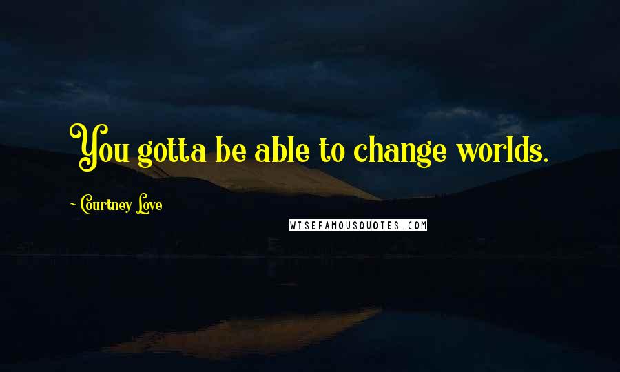 Courtney Love Quotes: You gotta be able to change worlds.