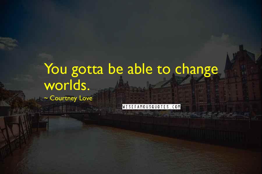 Courtney Love Quotes: You gotta be able to change worlds.