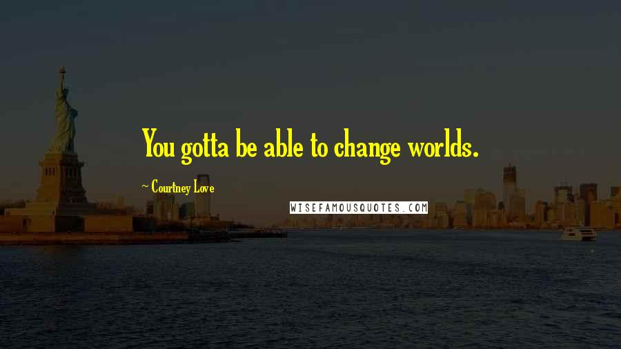 Courtney Love Quotes: You gotta be able to change worlds.