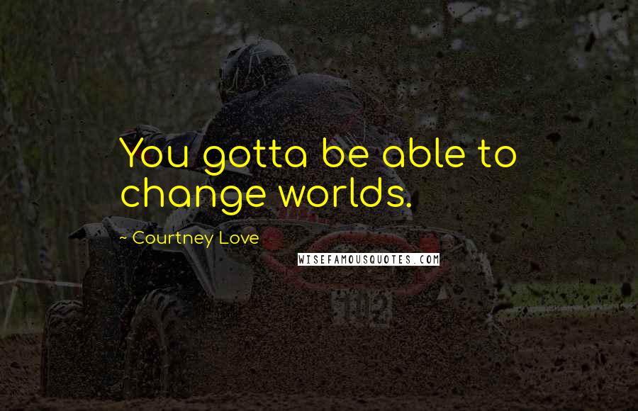 Courtney Love Quotes: You gotta be able to change worlds.