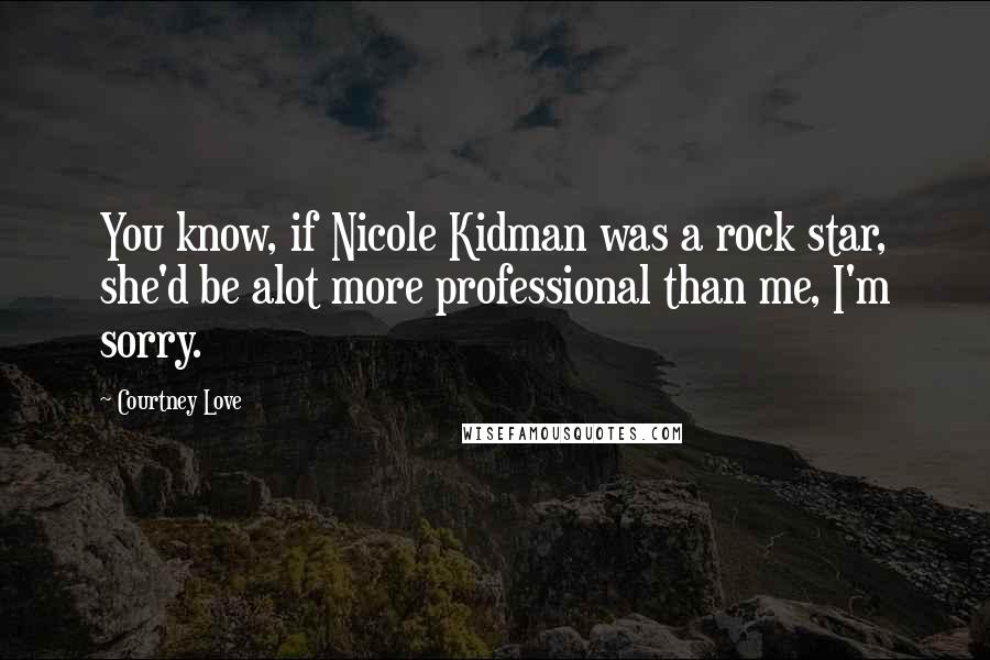 Courtney Love Quotes: You know, if Nicole Kidman was a rock star, she'd be alot more professional than me, I'm sorry.