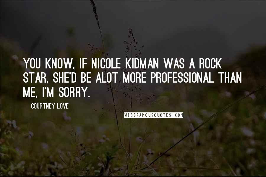 Courtney Love Quotes: You know, if Nicole Kidman was a rock star, she'd be alot more professional than me, I'm sorry.