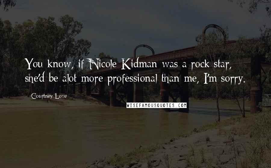 Courtney Love Quotes: You know, if Nicole Kidman was a rock star, she'd be alot more professional than me, I'm sorry.