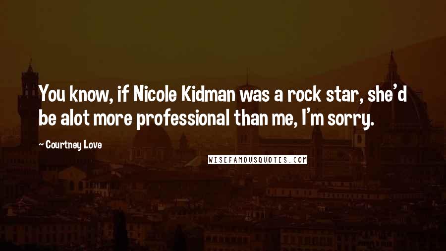 Courtney Love Quotes: You know, if Nicole Kidman was a rock star, she'd be alot more professional than me, I'm sorry.