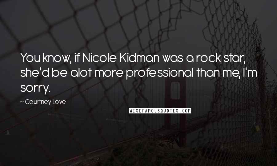 Courtney Love Quotes: You know, if Nicole Kidman was a rock star, she'd be alot more professional than me, I'm sorry.