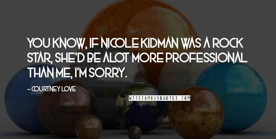 Courtney Love Quotes: You know, if Nicole Kidman was a rock star, she'd be alot more professional than me, I'm sorry.